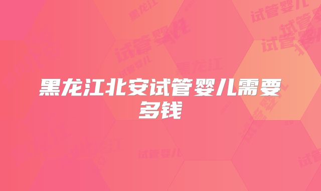 黑龙江北安试管婴儿需要多钱