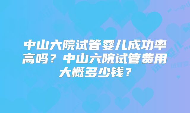 中山六院试管婴儿成功率高吗？中山六院试管费用大概多少钱？