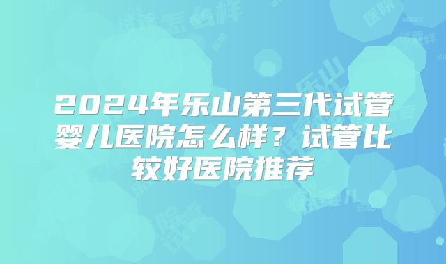 2024年乐山第三代试管婴儿医院怎么样?试管比较好医院推荐