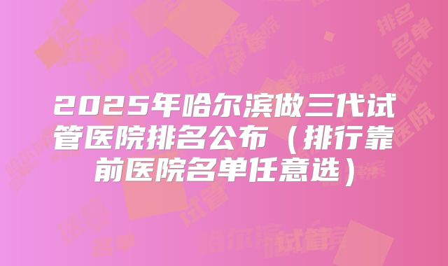 2025年哈尔滨做三代试管医院排名公布（排行靠前医院名单任意选）