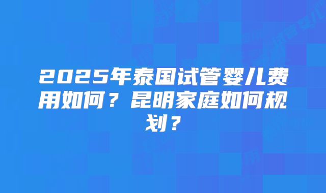 2025年泰国试管婴儿费用如何?昆明家庭如何规划?