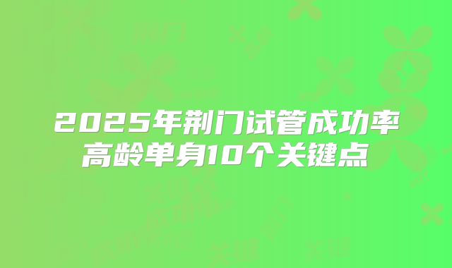 2025年荆门试管成功率高龄单身10个关键点