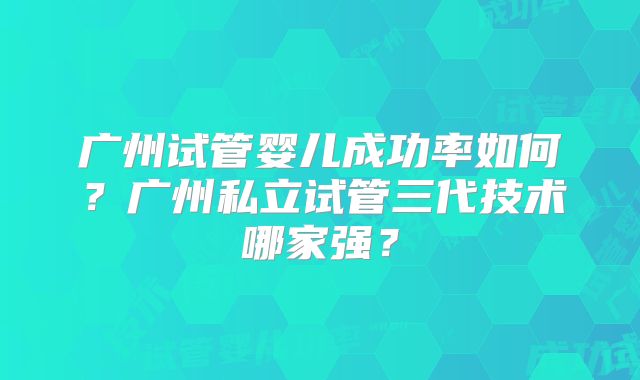 广州试管婴儿成功率如何?广州私立试管三代技术哪家强?