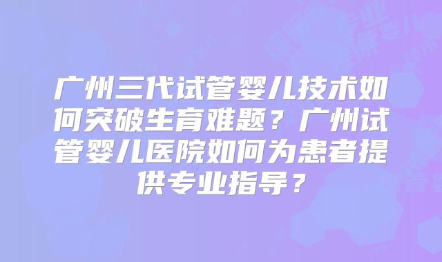 广州三代试管婴儿技术如何突破生育难题？广州试管婴儿医院如何为患者提供专业指导？