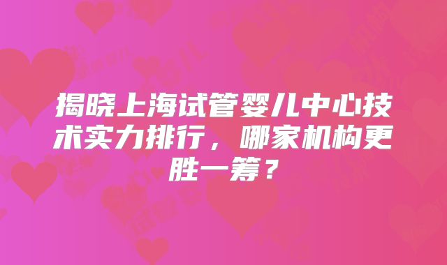 揭晓上海试管婴儿中心技术实力排行,哪家机构更胜一筹?