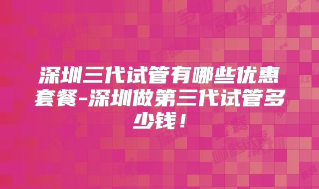 深圳三代试管有哪些优惠套餐-深圳做第三代试管多少钱!