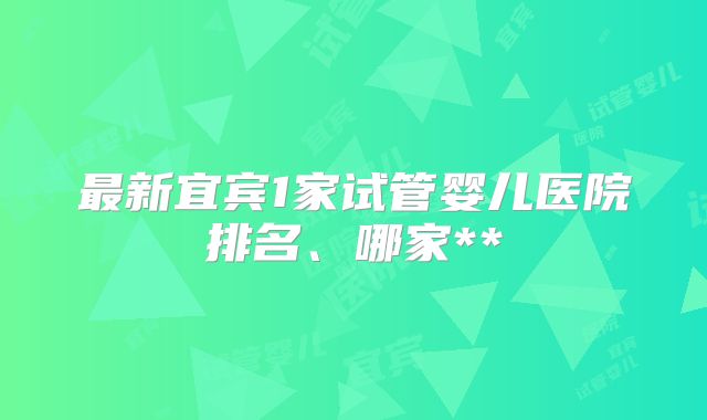 最新宜宾1家试管婴儿医院排名、哪家**