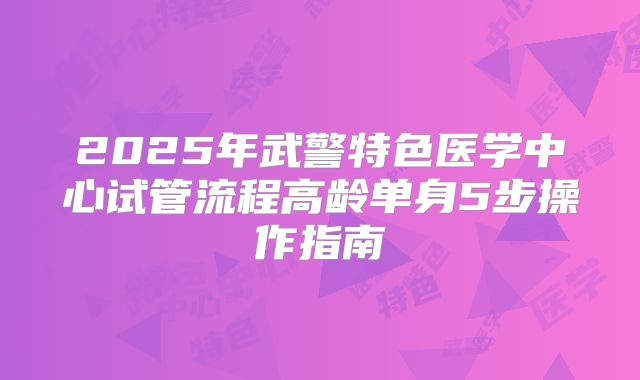 2025年武警特色医学中心试管流程高龄单身5步操作指南