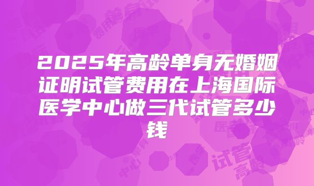 2025年高龄单身无婚姻证明试管费用在上海国际医学中心做三代试管多少钱