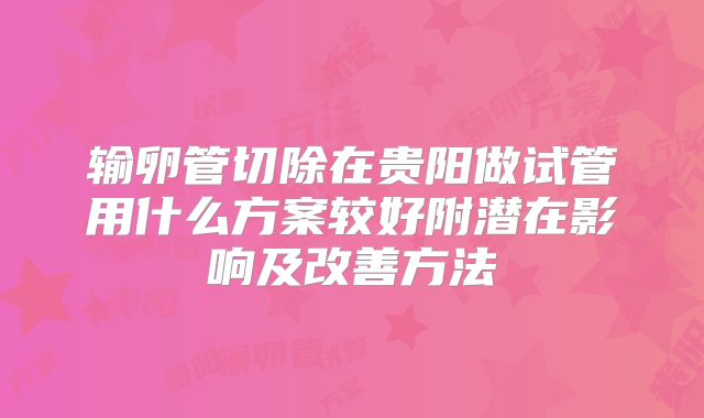 输卵管切除在贵阳做试管用什么方案较好附潜在影响及改善方法