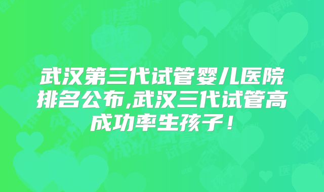 武汉第三代试管婴儿医院排名公布,武汉三代试管高成功率生孩子！
