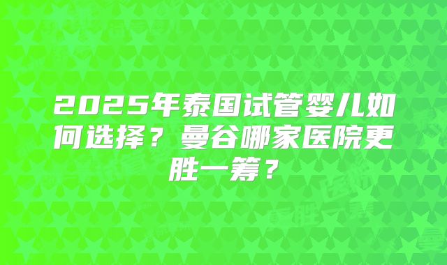 2025年泰国试管婴儿如何选择?曼谷哪家医院更胜一筹?