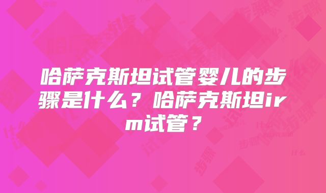 哈萨克斯坦试管婴儿的步骤是什么?哈萨克斯坦irm试管?