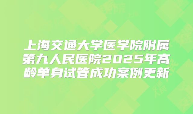 上海交通大学医学院附属第九人民医院2025年高龄单身试管成功案例更新