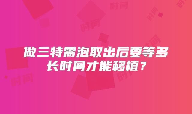 做三特需泡取出后要等多长时间才能移植?