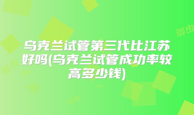 乌克兰试管第三代比江苏好吗(乌克兰试管成功率较高多少钱)