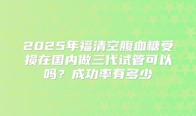 2025年福清空腹血糖受损在国内做三代试管可以吗?成功率有多少