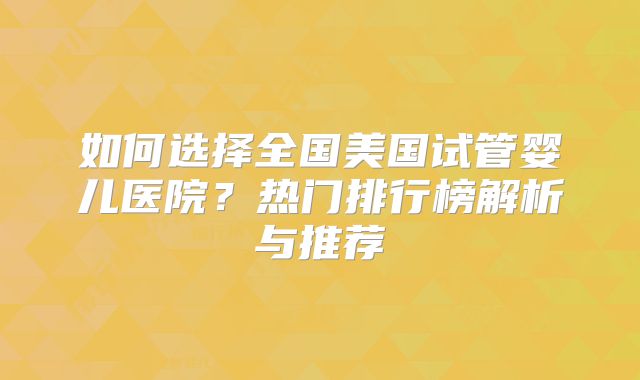 如何选择全国美国试管婴儿医院?热门排行榜解析与推荐