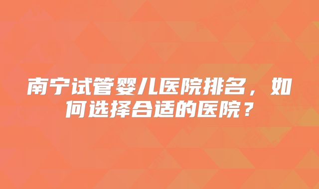 南宁试管婴儿医院排名，如何选择合适的医院？