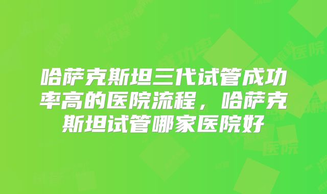 哈萨克斯坦三代试管成功率高的医院流程，哈萨克斯坦试管哪家医院好