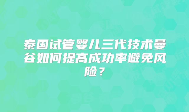 泰国试管婴儿三代技术曼谷如何提高成功率避免风险？