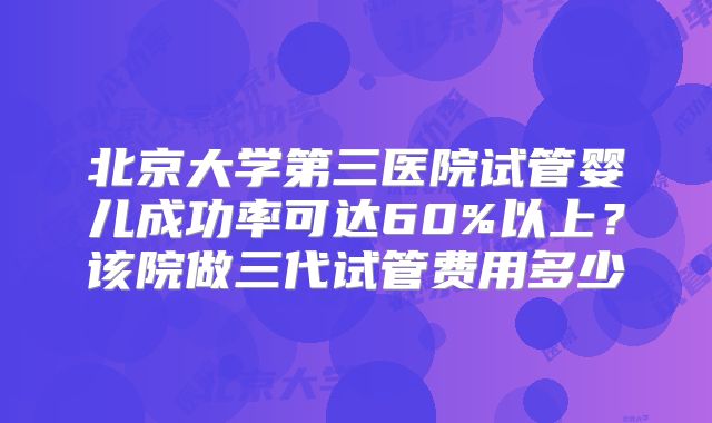 北京大学第三医院试管婴儿成功率可达60%以上？该院做三代试管费用多少