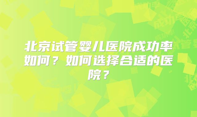北京试管婴儿医院成功率如何?如何选择合适的医院?