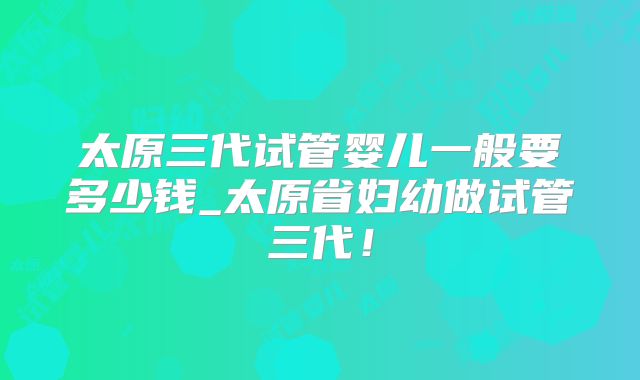 太原三代试管婴儿一般要多少钱_太原省妇幼做试管三代！