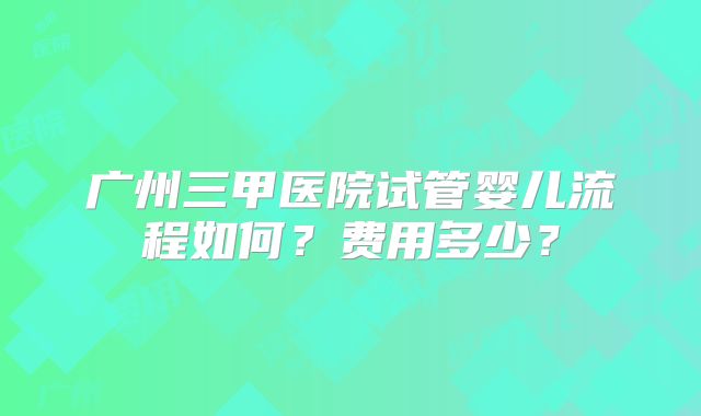 广州三甲医院试管婴儿流程如何?费用多少?