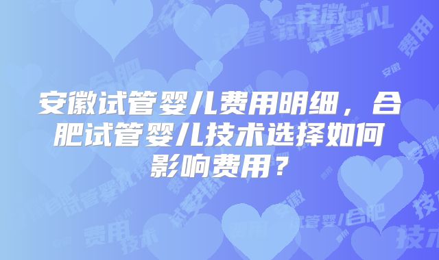 安徽试管婴儿费用明细，合肥试管婴儿技术选择如何影响费用？