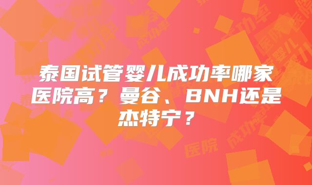 泰国试管婴儿成功率哪家医院高?曼谷、BNH还是杰特宁?