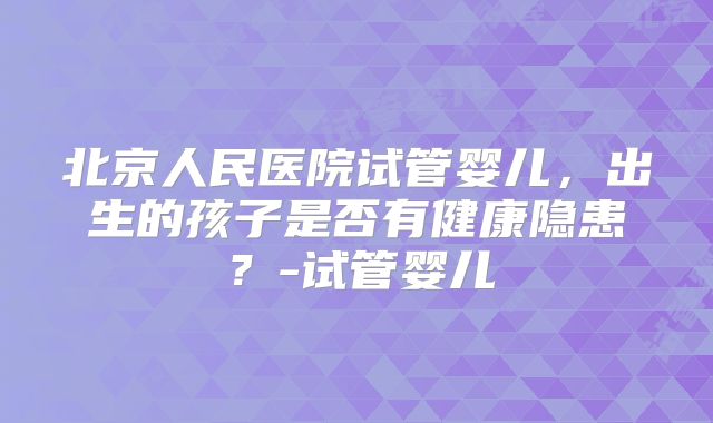 北京人民医院试管婴儿，出生的孩子是否有健康隐患？-试管婴儿