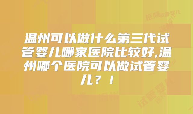 温州可以做什么第三代试管婴儿哪家医院比较好,温州哪个医院可以做试管婴儿?!
