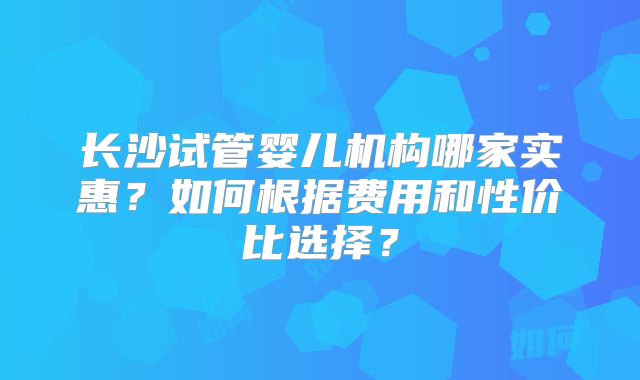 长沙试管婴儿机构哪家实惠?如何根据费用和性价比选择?