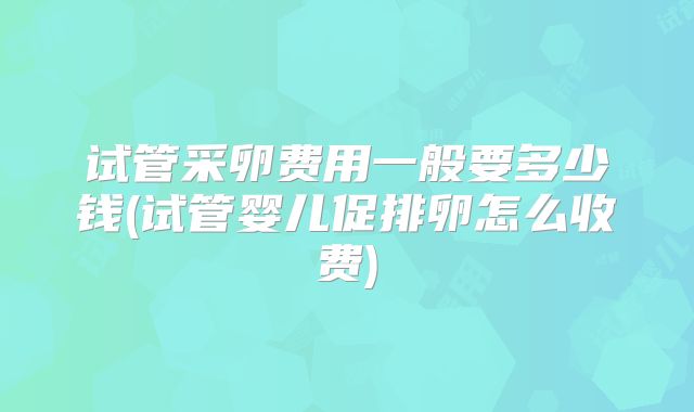 试管采卵费用一般要多少钱(试管婴儿促排卵怎么收费)