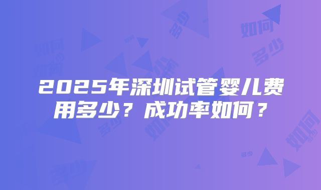 2025年深圳试管婴儿费用多少?成功率如何?