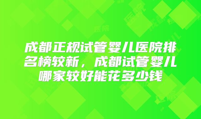 成都正规试管婴儿医院排名榜较新,成都试管婴儿哪家较好能花多少钱