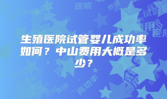 生殖医院试管婴儿成功率如何?中山费用大概是多少?
