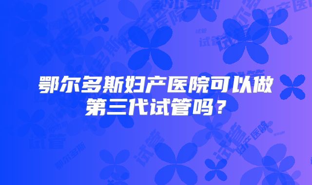 鄂尔多斯妇产医院可以做第三代试管吗？