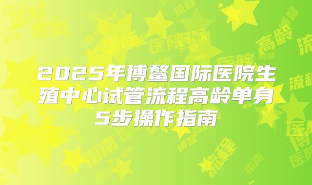 2025年博鳌国际医院生殖中心试管流程高龄单身5步操作指南