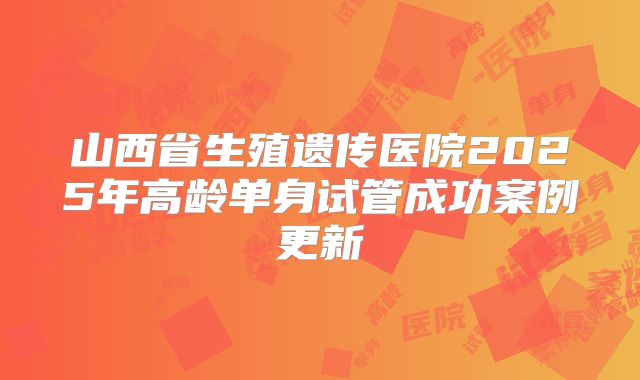 山西省生殖遗传医院2025年高龄单身试管成功案例更新