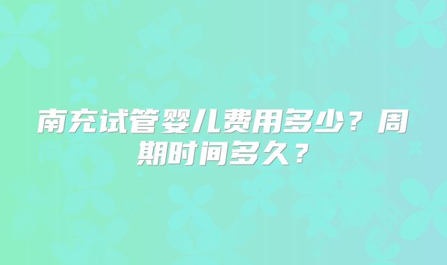 南充试管婴儿费用多少?周期时间多久?