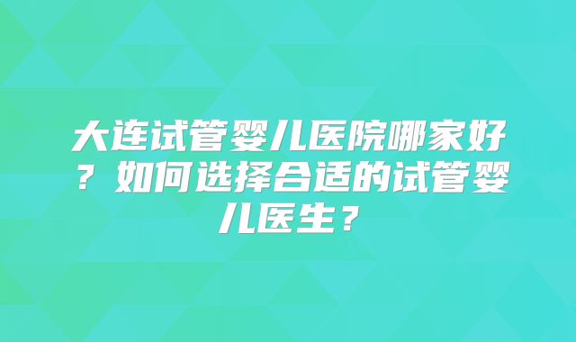 大连试管婴儿医院哪家好?如何选择合适的试管婴儿医生?