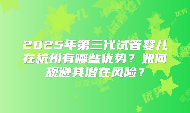 2025年第三代试管婴儿在杭州有哪些优势？如何规避其潜在风险？