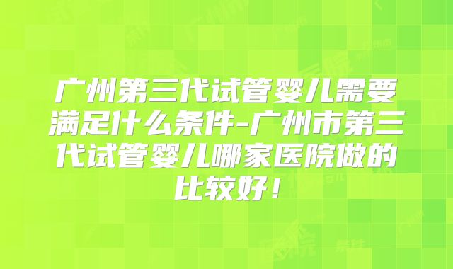 广州第三代试管婴儿需要满足什么条件-广州市第三代试管婴儿哪家医院做的比较好!