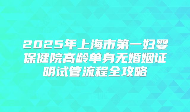 2025年上海市第一妇婴保健院高龄单身无婚姻证明试管流程全攻略