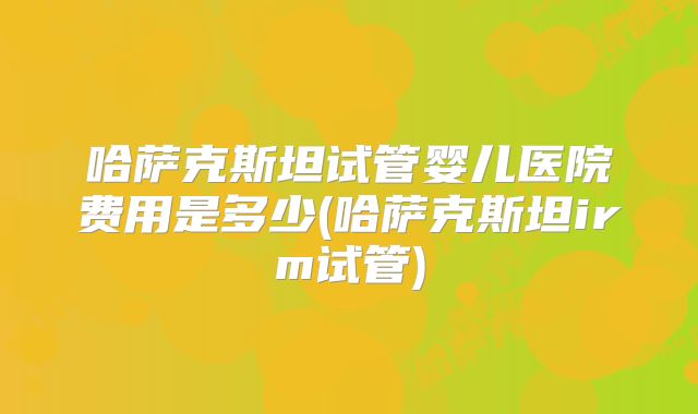哈萨克斯坦试管婴儿医院费用是多少(哈萨克斯坦irm试管)