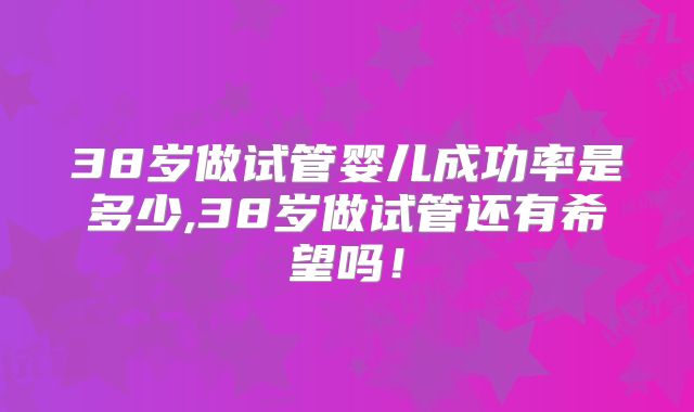 38岁做试管婴儿成功率是多少,38岁做试管还有希望吗!