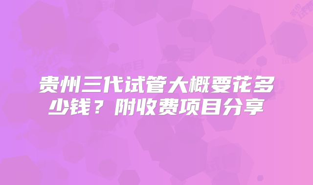 贵州三代试管大概要花多少钱?附收费项目分享