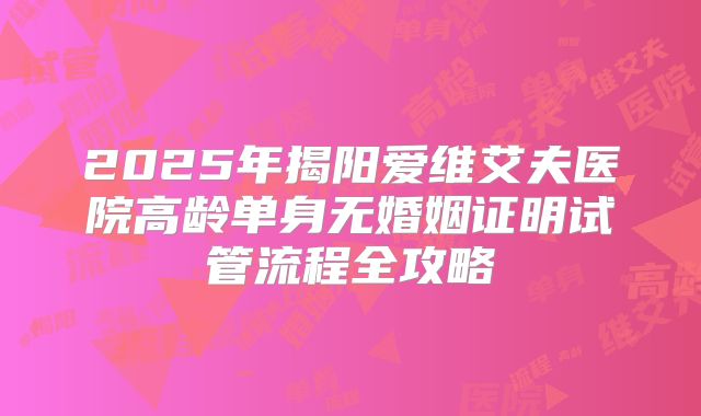 2025年揭阳爱维艾夫医院高龄单身无婚姻证明试管流程全攻略